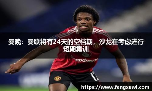 曼晚：曼联将有24天的空档期，沙龙在考虑进行短期集训
